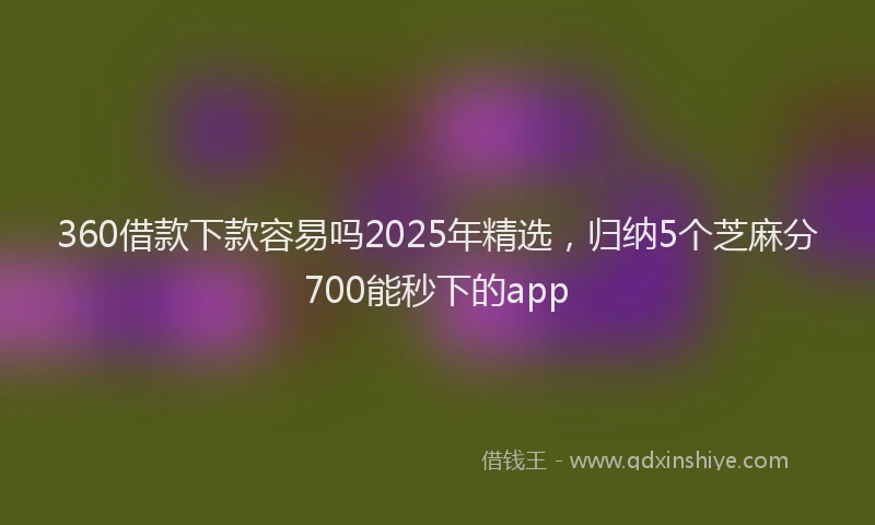 360借款下款容易吗2025年精选，归纳5个芝麻分700能秒下的app