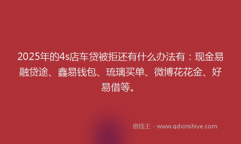 2025年的4s店车贷被拒还有什么办法有：现金易融贷途、鑫易钱包、琉璃买单、微博花花金、好易借等。