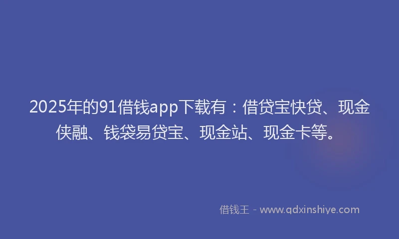 2025年的91借钱app下载有：借贷宝快贷、现金侠融、钱袋易贷宝、现金站、现金卡等。