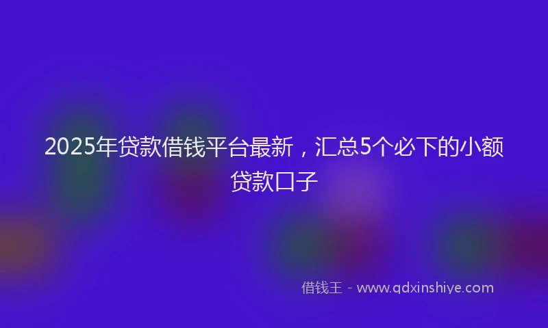 2025年贷款借钱平台最新，汇总5个必下的小额贷款口子