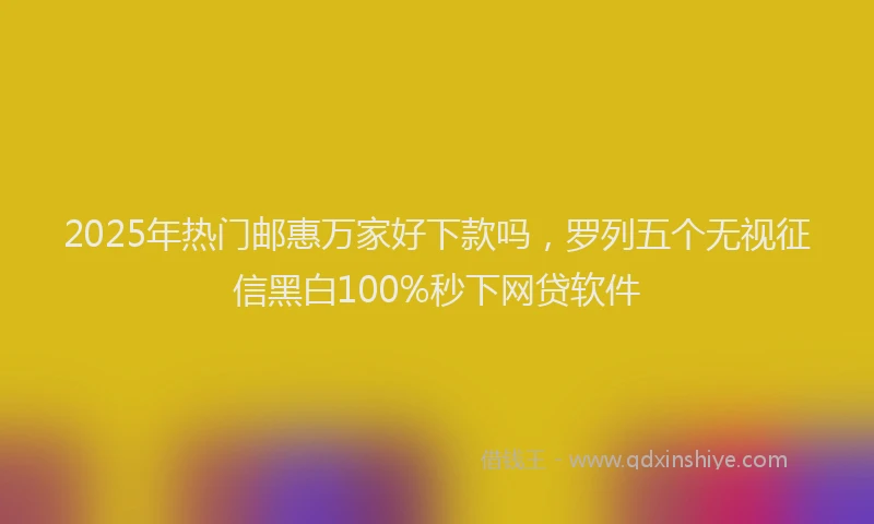 2025年热门邮惠万家好下款吗，罗列五个无视征信黑白100%秒下网贷软件