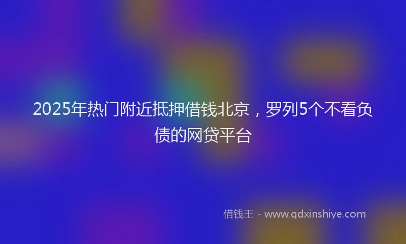 2025年热门附近抵押借钱北京，罗列5个不看负债的网贷平台