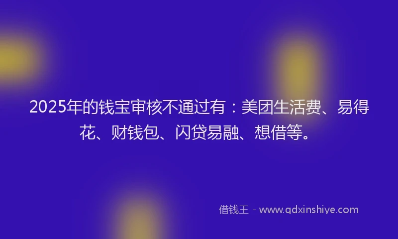 2025年的钱宝审核不通过有：美团生活费、易得花、财钱包、闪贷易融、想借等。