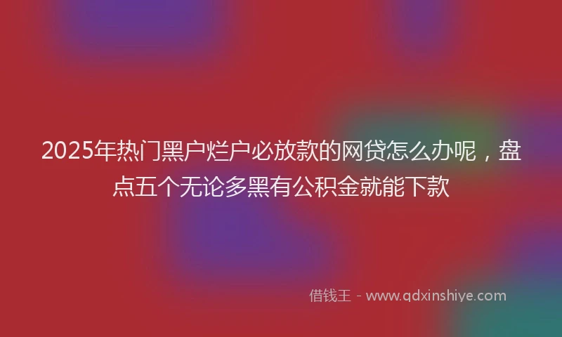 2025年热门黑户烂户必放款的网贷怎么办呢，盘点五个无论多黑有公积金就能下款