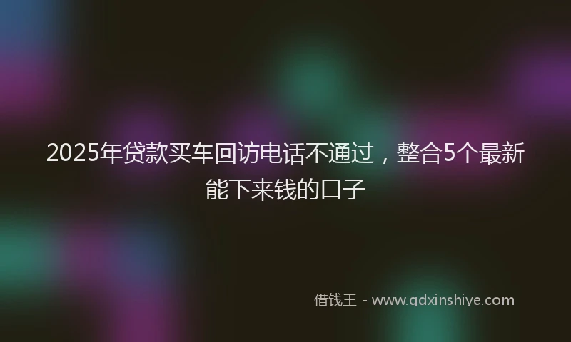 2025年贷款买车回访电话不通过，整合5个最新能下来钱的口子