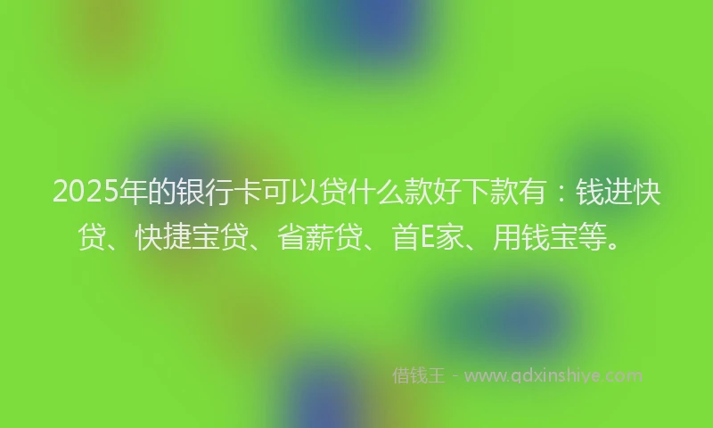 2025年的银行卡可以贷什么款好下款有：钱进快贷、快捷宝贷、省薪贷、首E家、用钱宝等。