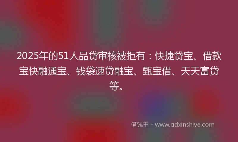 2025年的51人品贷审核被拒有：快捷贷宝、借款宝快融通宝、钱袋速贷融宝、甄宝借、天天富贷等。