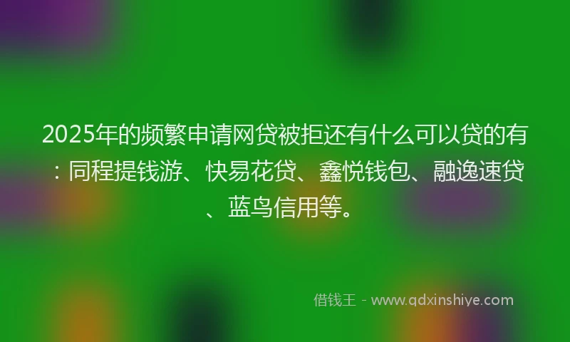 2025年的频繁申请网贷被拒还有什么可以贷的有：同程提钱游、快易花贷、鑫悦钱包、融逸速贷、蓝鸟信用等。