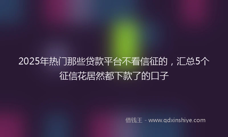 2025年热门那些贷款平台不看信征的，汇总5个征信花居然都下款了的口子