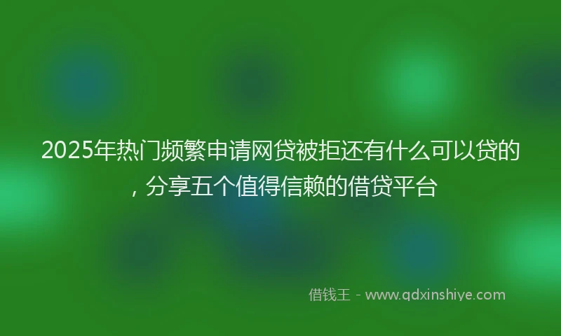 2025年热门频繁申请网贷被拒还有什么可以贷的，分享五个值得信赖的借贷平台