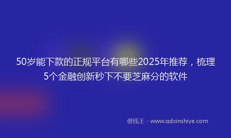 50岁能下款的正规平台有哪些2025年推荐，梳理5个金融创新秒下不要芝麻分的软件