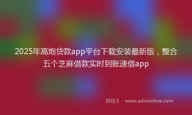 2025年高炮贷款app平台下载安装最新版，整合五个芝麻借款实时到账速借app
