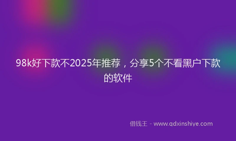 98k好下款不2025年推荐，分享5个不看黑户下款的软件