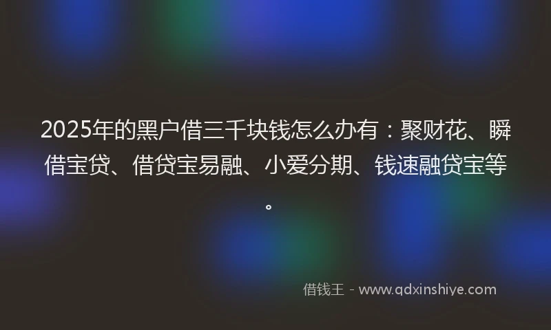 2025年的黑户借三千块钱怎么办有：聚财花、瞬借宝贷、借贷宝易融、小爱分期、钱速融贷宝等。
