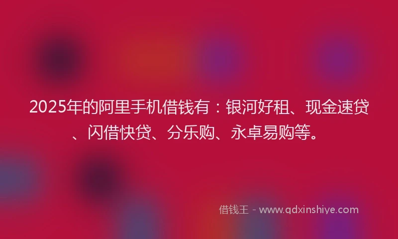 2025年的阿里手机借钱有：银河好租、现金速贷、闪借快贷、分乐购、永卓易购等。