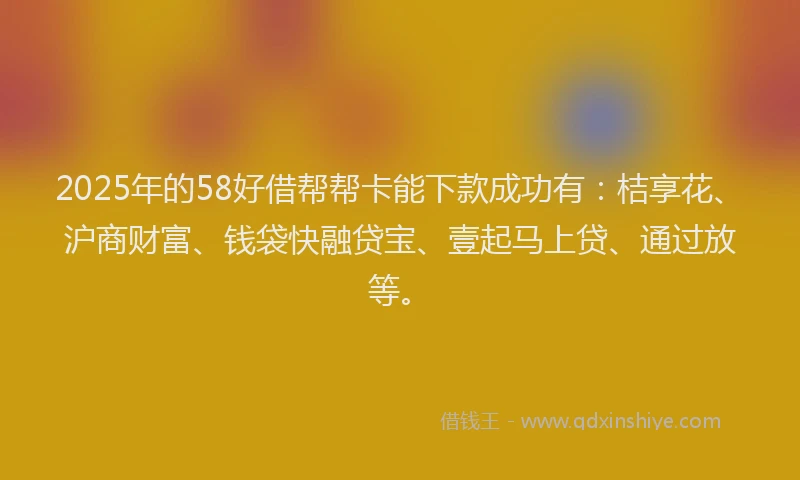 2025年的58好借帮帮卡能下款成功有：桔享花、沪商财富、钱袋快融贷宝、壹起马上贷、通过放等。