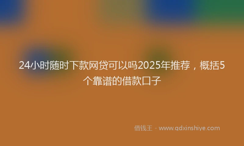 24小时随时下款网贷可以吗2025年推荐，概括5个靠谱的借款口子