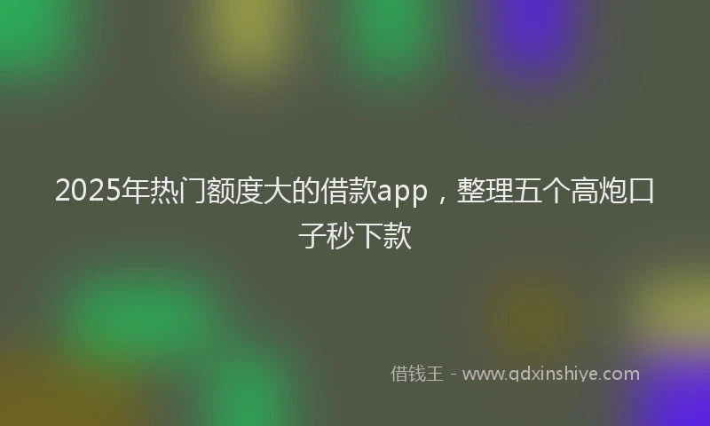 2025年热门额度大的借款app，整理五个高炮口子秒下款