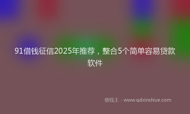 91借钱征信2025年推荐，整合5个简单容易贷款软件