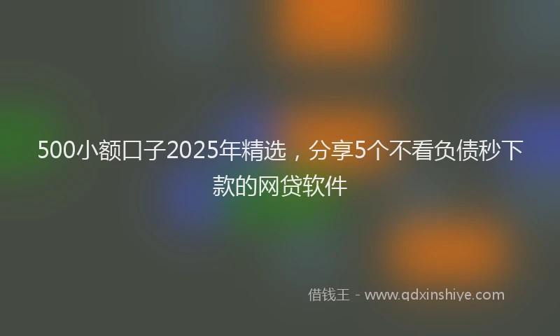 500小额口子2025年精选，分享5个不看负债秒下款的网贷软件
