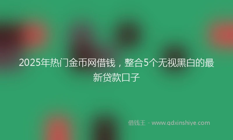 2025年热门金币网借钱，整合5个无视黑白的最新贷款口子