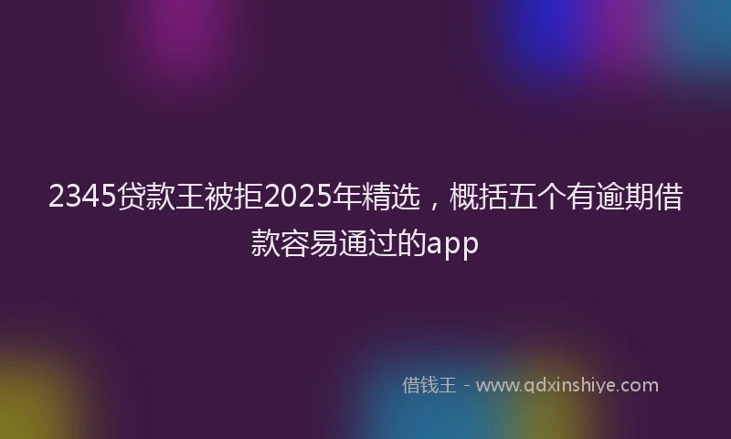 2345贷款王被拒2025年精选，概括五个有逾期借款容易通过的app