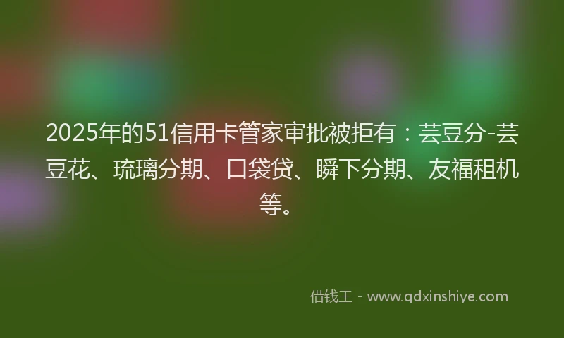 2025年的51信用卡管家审批被拒有：芸豆分-芸豆花、琉璃分期、口袋贷、瞬下分期、友福租机等。
