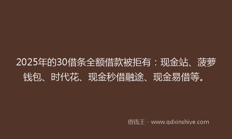 2025年的30借条全额借款被拒有：现金站、菠萝钱包、时代花、现金秒借融途、现金易借等。