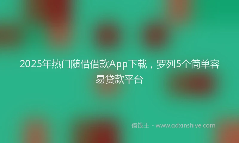 2025年热门随借借款App下载，罗列5个简单容易贷款平台