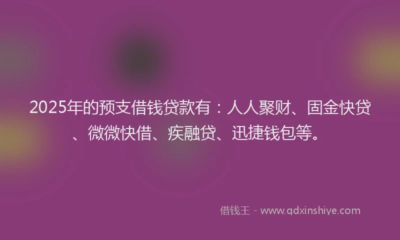 2025年的预支借钱贷款有：人人聚财、固金快贷、微微快借、疾融贷、迅捷钱包等。