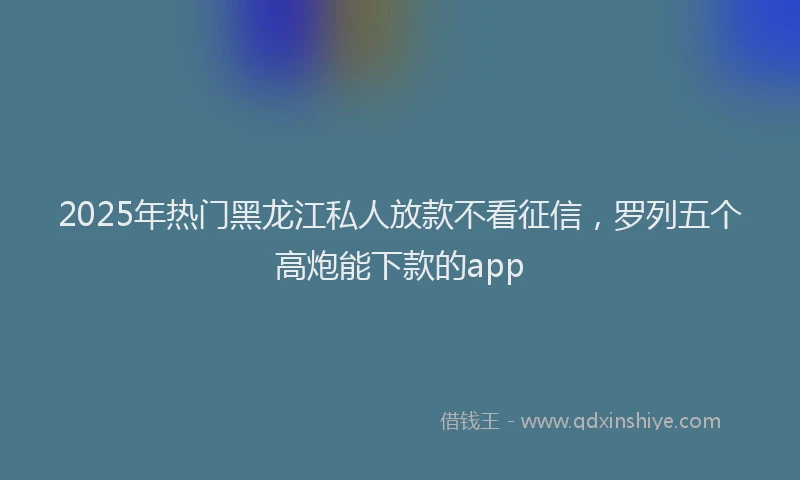 2025年热门黑龙江私人放款不看征信，罗列五个高炮能下款的app