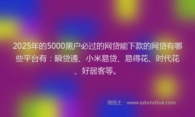 2025年的5000黑户必过的网贷能下款的网贷有哪些平台有：瞬贷通、小米易贷、易得花、时代花、好居客等。