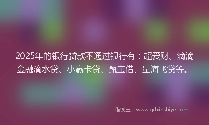 2025年的银行贷款不通过银行有：超爱财、滴滴金融滴水贷、小赢卡贷、甄宝借、星海飞贷等。