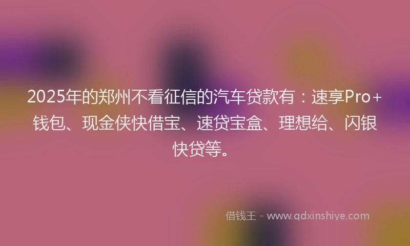 2025年的郑州不看征信的汽车贷款有：速享Pro+钱包、现金侠快借宝、速贷宝盒、理想给、闪银快贷等。