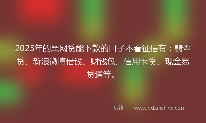 2025年的黑网贷能下款的口子不看征信有：翡翠贷、新浪微博借钱、财钱包、信用卡贷、现金易贷通等。