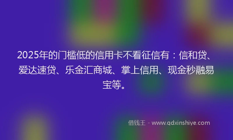 2025年的门槛低的信用卡不看征信有：信和贷、爱达速贷、乐金汇商城、掌上信用、现金秒融易宝等。
