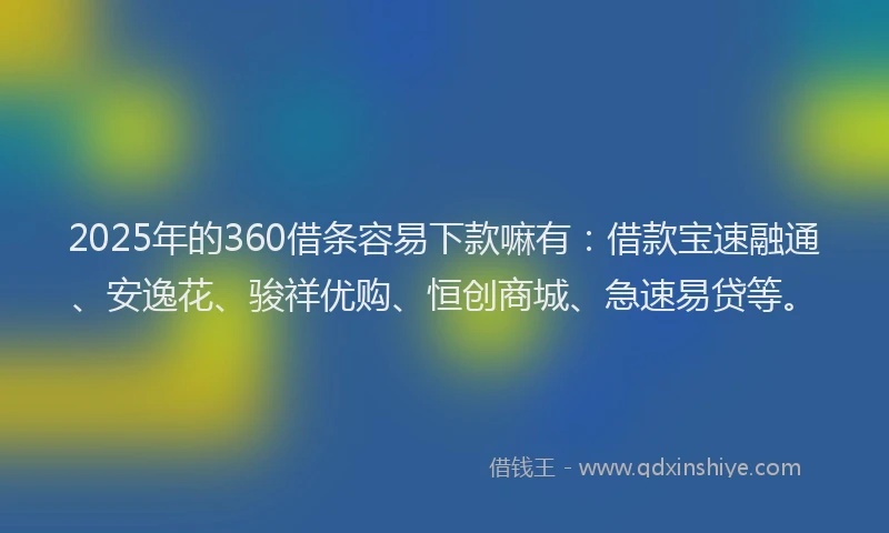 2025年的360借条容易下款嘛有：借款宝速融通、安逸花、骏祥优购、恒创商城、急速易贷等。