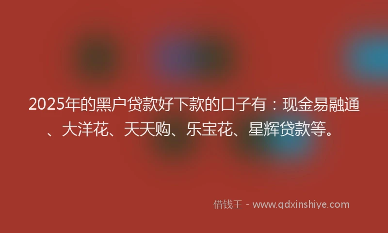 2025年的黑户贷款好下款的口子有：现金易融通、大洋花、天天购、乐宝花、星辉贷款等。