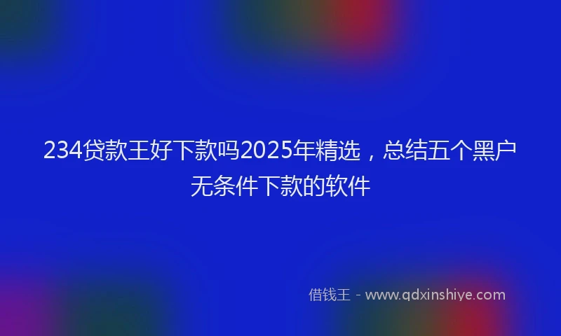 234贷款王好下款吗2025年精选，总结五个黑户无条件下款的软件