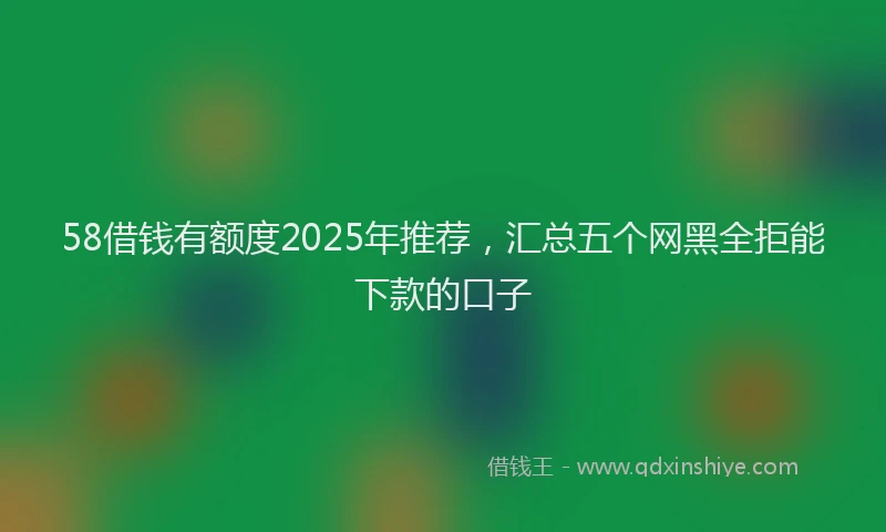 58借钱有额度2025年推荐，汇总五个网黑全拒能下款的口子