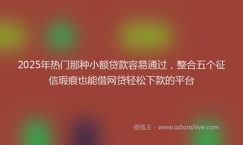 2025年热门那种小额贷款容易通过，整合五个征信瑕疵也能借网贷轻松下款的平台