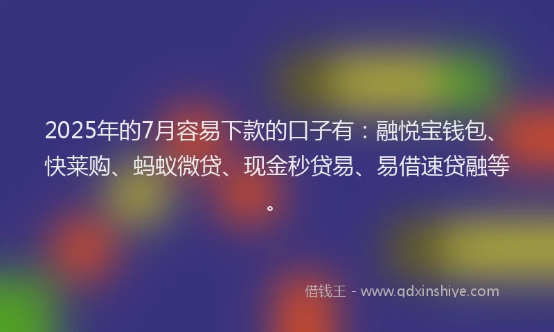 2025年的7月容易下款的口子有：融悦宝钱包、快莱购、蚂蚁微贷、现金秒贷易、易借速贷融等。