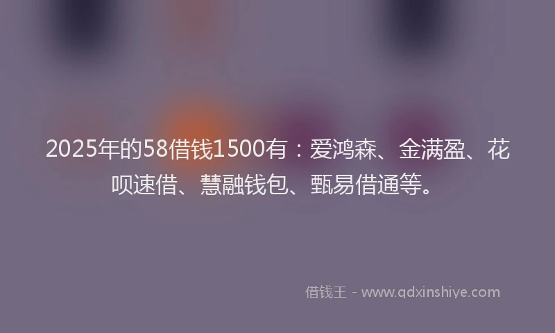 2025年的58借钱1500有：爱鸿森、金满盈、花呗速借、慧融钱包、甄易借通等。