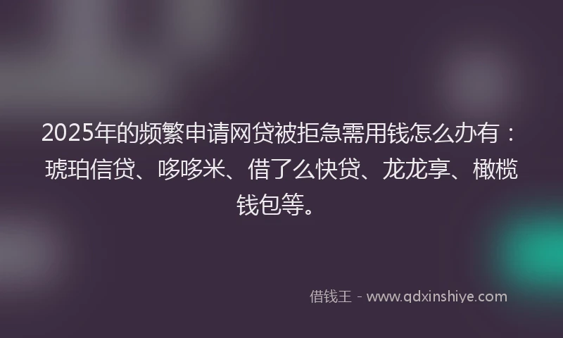 2025年的频繁申请网贷被拒急需用钱怎么办有：琥珀信贷、哆哆米、借了么快贷、龙龙享、橄榄钱包等。