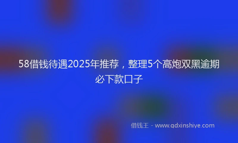 58借钱待遇2025年推荐，整理5个高炮双黑逾期必下款口子