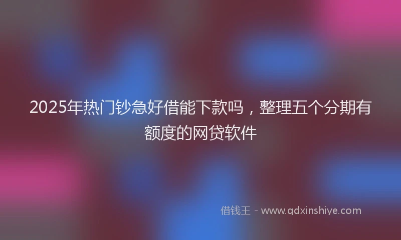 2025年热门钞急好借能下款吗，整理五个分期有额度的网贷软件