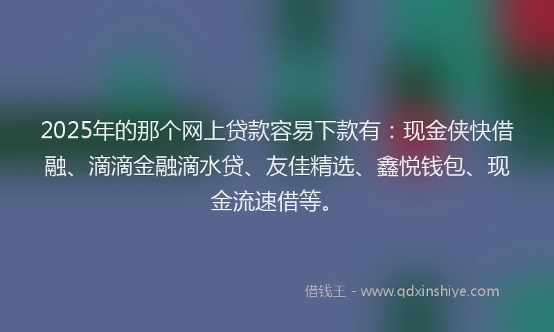2025年的那个网上贷款容易下款有：现金侠快借融、滴滴金融滴水贷、友佳精选、鑫悦钱包、现金流速借等。
