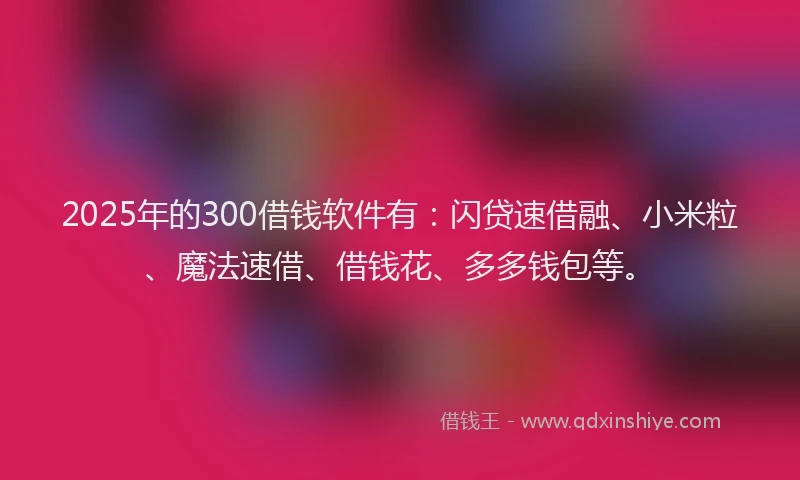 2025年的300借钱软件有：闪贷速借融、小米粒、魔法速借、借钱花、多多钱包等。