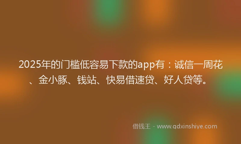2025年的门槛低容易下款的app有：诚信一周花、金小豚、钱站、快易借速贷、好人贷等。
