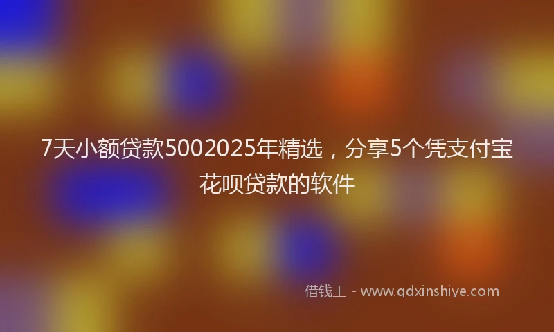 7天小额贷款5002025年精选，分享5个凭支付宝花呗贷款的软件